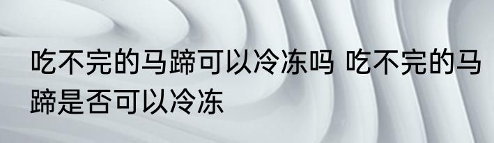 吃不完的马蹄可以冷冻吗 吃不完的马蹄是否可以冷冻