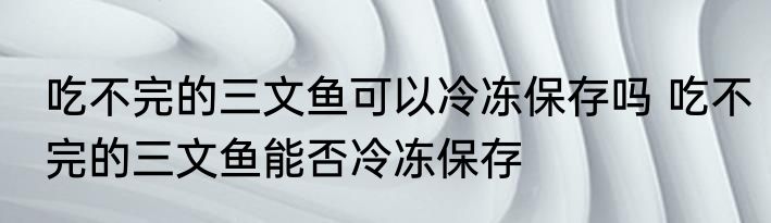 吃不完的三文鱼可以冷冻保存吗 吃不完的三文鱼能否冷冻保存