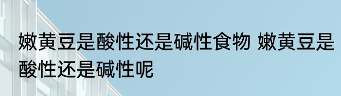 嫩黄豆是酸性还是碱性食物 嫩黄豆是酸性还是碱性呢