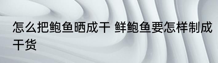 怎么把鲍鱼晒成干 鲜鲍鱼要怎样制成干货
