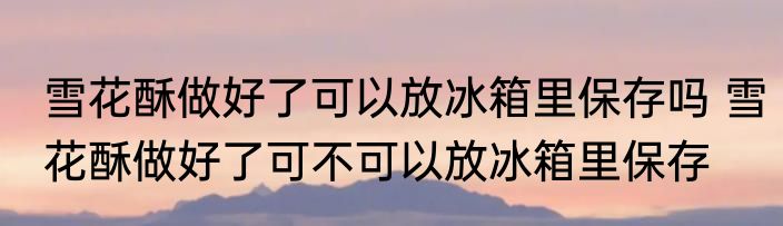 雪花酥做好了可以放冰箱里保存吗 雪花酥做好了可不可以放冰箱里保存