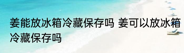姜能放冰箱冷藏保存吗 姜可以放冰箱冷藏保存吗
