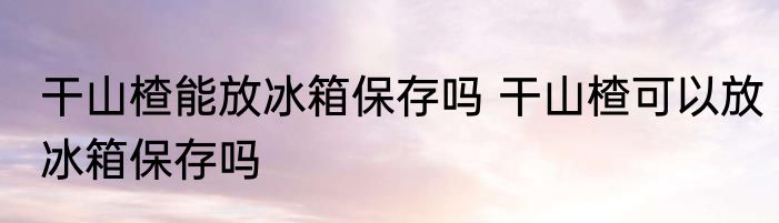 干山楂能放冰箱保存吗 干山楂可以放冰箱保存吗