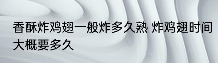 香酥炸鸡翅一般炸多久熟 炸鸡翅时间大概要多久