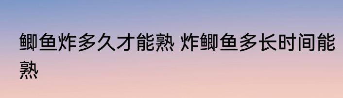 鲫鱼炸多久才能熟 炸鲫鱼多长时间能熟