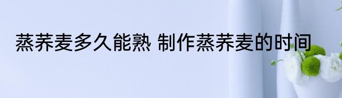 蒸荞麦多久能熟 制作蒸荞麦的时间