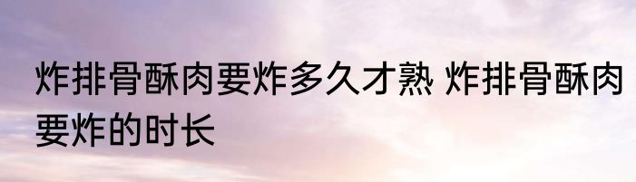 炸排骨酥肉要炸多久才熟 炸排骨酥肉要炸的时长