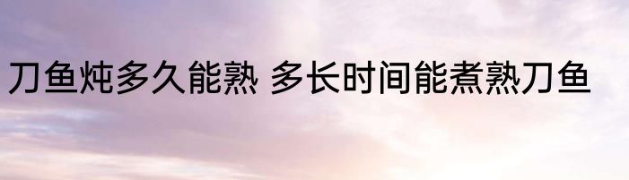 刀鱼炖多久能熟 多长时间能煮熟刀鱼