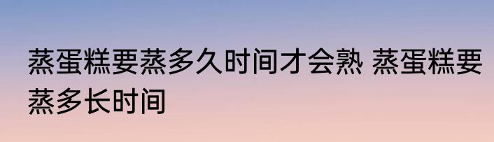 蒸蛋糕要蒸多久时间才会熟 蒸蛋糕要蒸多长时间