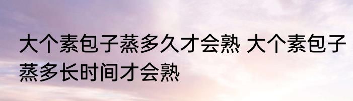 大个素包子蒸多久才会熟 大个素包子蒸多长时间才会熟