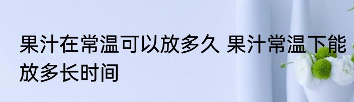 果汁在常温可以放多久 果汁常温下能放多长时间