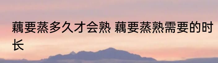 藕要蒸多久才会熟 藕要蒸熟需要的时长