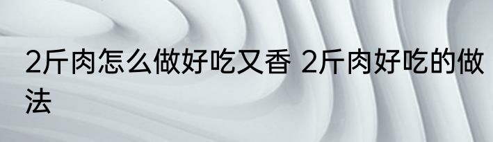 2斤肉怎么做好吃又香 2斤肉好吃的做法