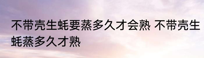 不带壳生蚝要蒸多久才会熟 不带壳生蚝蒸多久才熟