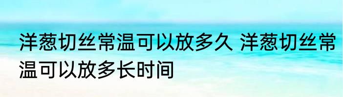 洋葱切丝常温可以放多久 洋葱切丝常温可以放多长时间