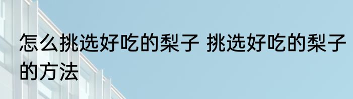 怎么挑选好吃的梨子 挑选好吃的梨子的方法