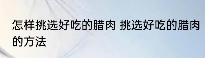 怎样挑选好吃的腊肉 挑选好吃的腊肉的方法