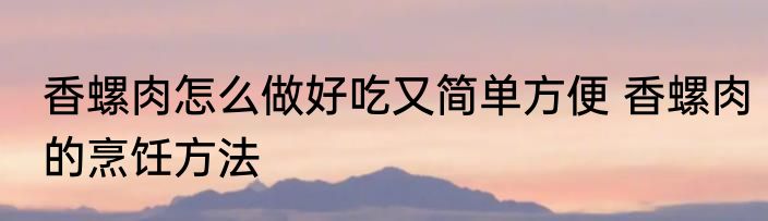 香螺肉怎么做好吃又简单方便 香螺肉的烹饪方法