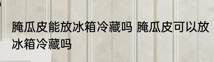 腌瓜皮能放冰箱冷藏吗 腌瓜皮可以放冰箱冷藏吗