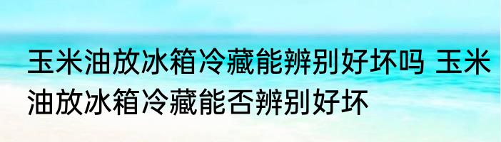 玉米油放冰箱冷藏能辨别好坏吗 玉米油放冰箱冷藏能否辨别好坏