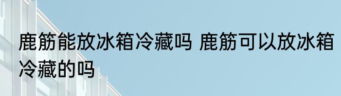 鹿筋能放冰箱冷藏吗 鹿筋可以放冰箱冷藏的吗