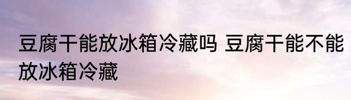 豆腐干能放冰箱冷藏吗 豆腐干能不能放冰箱冷藏