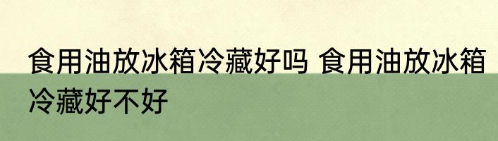 食用油放冰箱冷藏好吗 食用油放冰箱冷藏好不好