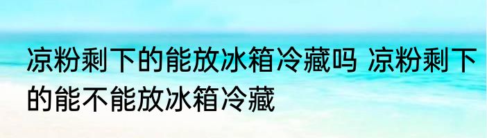 凉粉剩下的能放冰箱冷藏吗 凉粉剩下的能不能放冰箱冷藏