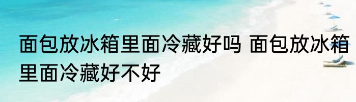 面包放冰箱里面冷藏好吗 面包放冰箱里面冷藏好不好