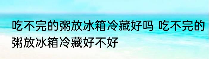 吃不完的粥放冰箱冷藏好吗 吃不完的粥放冰箱冷藏好不好