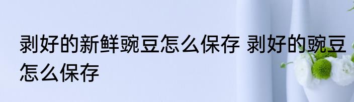剥好的新鲜豌豆怎么保存 剥好的豌豆怎么保存