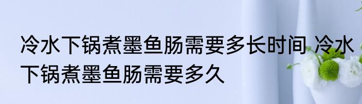 冷水下锅煮墨鱼肠需要多长时间 冷水下锅煮墨鱼肠需要多久