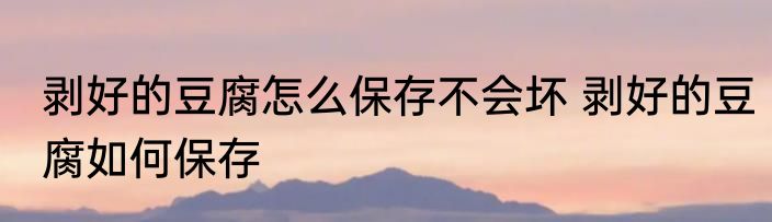 剥好的豆腐怎么保存不会坏 剥好的豆腐如何保存