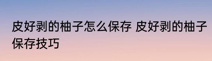 皮好剥的柚子怎么保存 皮好剥的柚子保存技巧