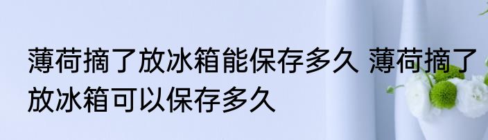 薄荷摘了放冰箱能保存多久 薄荷摘了放冰箱可以保存多久