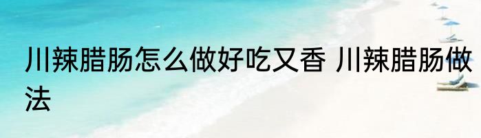川辣腊肠怎么做好吃又香 川辣腊肠做法