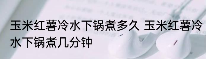 玉米红薯冷水下锅煮多久 玉米红薯冷水下锅煮几分钟
