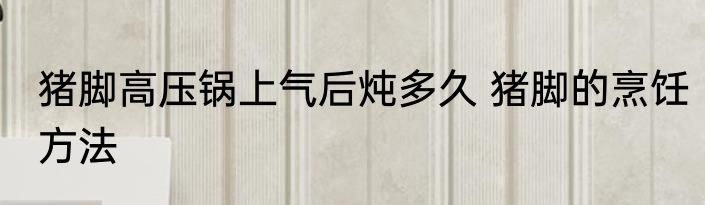 猪脚高压锅上气后炖多久 猪脚的烹饪方法