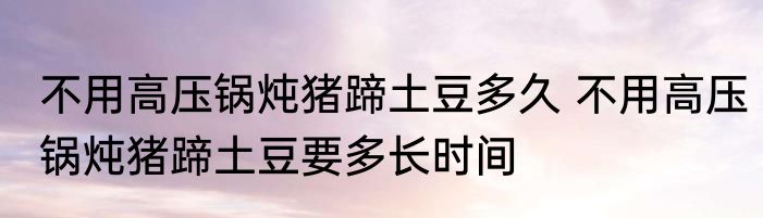 不用高压锅炖猪蹄土豆多久 不用高压锅炖猪蹄土豆要多长时间