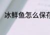 冰鲜鱼怎么保存 冰鲜鱼要怎么保鲜