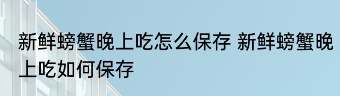 新鲜螃蟹晚上吃怎么保存 新鲜螃蟹晚上吃如何保存