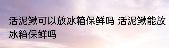 活泥鳅可以放冰箱保鲜吗 活泥鳅能放冰箱保鲜吗