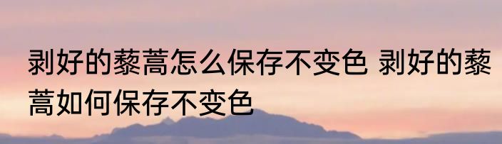 剥好的藜蒿怎么保存不变色 剥好的藜蒿如何保存不变色