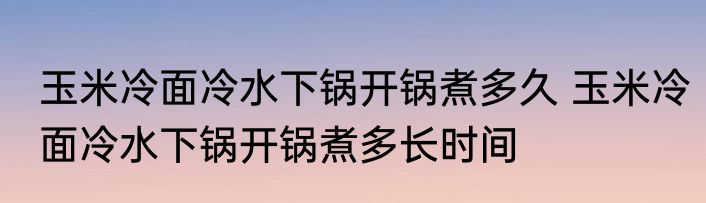 玉米冷面冷水下锅开锅煮多久 玉米冷面冷水下锅开锅煮多长时间