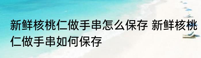 新鲜核桃仁做手串怎么保存 新鲜核桃仁做手串如何保存