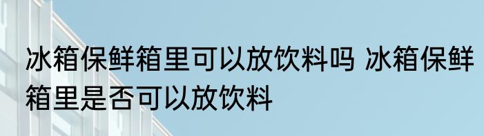 冰箱保鲜箱里可以放饮料吗 冰箱保鲜箱里是否可以放饮料