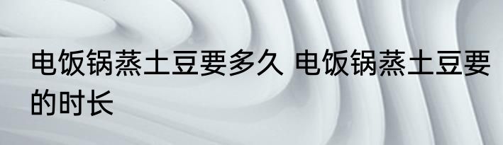 电饭锅蒸土豆要多久 电饭锅蒸土豆要的时长