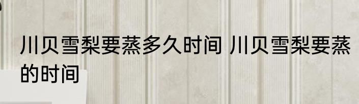 川贝雪梨要蒸多久时间 川贝雪梨要蒸的时间