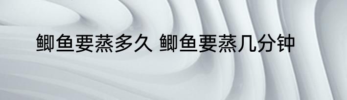 鲫鱼要蒸多久 鲫鱼要蒸几分钟