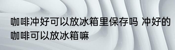 咖啡冲好可以放冰箱里保存吗 冲好的咖啡可以放冰箱嘛